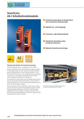 Für industrielle
Anwendungen

SmartLine:
AS-i Schaltschrankmodule
Schaltschrankmodule als Single-Slave
mit erweitertem Adressmodus
Digitale Ein- und Ausgänge

Transistor- oder Relaisendstufe

Elektrische Anschlüsse über
Combicon-Klemmen
Robuste Hutschienenmontage

Platzsparende Module für Hutschienenmontage
SmartLine-Module können in beliebige Vor-Ort-Kästen,
Panels, Schalttafeln oder Schaltschränken eingebaut werden.
Die Montage erfolgt mit einer robusten Hutschienenbefestigung auf Normschienen. In der schmalen Bauform mit nur
25 mm Breite können bis zu vier Eingänge und vier Ausgänge
enthalten sein. Für größere Leistungen mit 230-V-Relais
stehen doppeltbreite Module zur Verfügung.
Die Adressierung erfolgt über eine frontseitige Klinkenbuchse,
die über das entsprechende Kabel direkt mit dem Adressiergerät verbunden wird. Somit ist jederzeitige Adressierung, vor
oder nach der Montage, möglich.
Die leuchtstarken LEDs sind ebenfalls auf der Front untergebracht. Der Anschluss der Versorgungsspannung(en) und der
Peripheriesignale erfolgt oben und unten in Richtung der
Kabelkanäle mittels steckbarer Combicon-Klemmen. Diese
können kundenseitig wahlweise mit Schraub-, Federzug- oder
Schneidklemmen bestückt werden.

290

Die schlanken SmartLine Module finden auch
in kleinen Schaltschränken ihren Platz.

Produktselektoren und weitere Informationen finden Sie unter: www.ifm.com

 