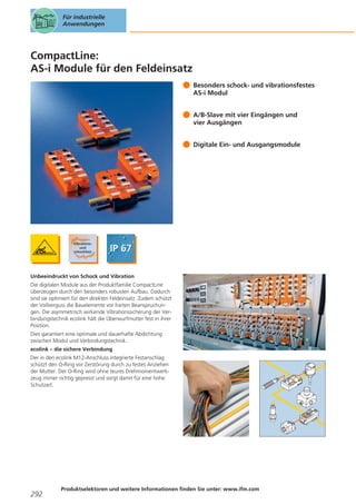 Für industrielle
Anwendungen

CompactLine:
AS-i Module für den Feldeinsatz
Besonders schock- und vibrationsfestes
AS-i Modul
A/B-Slave mit vier Eingängen und
vier Ausgängen
Digitale Ein- und Ausgangsmodule

Unbeeindruckt von Schock und Vibration
Die digitalen Module aus der Produktfamilie CompactLine
überzeugen durch den besonders robusten Aufbau. Dadurch
sind sie optimiert für den direkten Feldeinsatz. Zudem schützt
der Vollverguss die Bauelemente vor harten Beanspruchungen. Die asymmetrisch wirkende Vibrationssicherung der Verbindungstechnik ecolink hält die Überwurfmutter fest in ihrer
Position.
Dies garantiert eine optimale und dauerhafte Abdichtung
zwischen Modul und Verbindungstechnik.
ecolink – die sichere Verbindung
Der in den ecolink M12-Anschluss integrierte Festanschlag
schützt den O-Ring vor Zerstörung durch zu festes Anziehen
der Mutter. Der O-Ring wird ohne teures Drehmomentwerkzeug immer richtig gepresst und sorgt damit für eine hohe
Schutzart.

292

Produktselektoren und weitere Informationen finden Sie unter: www.ifm.com

 