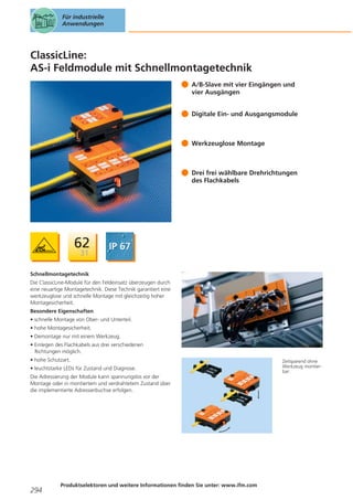 Für industrielle
Anwendungen

ClassicLine:
AS-i Feldmodule mit Schnellmontagetechnik
A/B-Slave mit vier Eingängen und
vier Ausgängen
Digitale Ein- und Ausgangsmodule

Werkzeuglose Montage

Drei frei wählbare Drehrichtungen
des Flachkabels

Schnellmontagetechnik
Die ClassicLine-Module für den Feldeinsatz überzeugen durch
eine neuartige Montagetechnik. Diese Technik garantiert eine
werkzeuglose und schnelle Montage mit gleichzeitig hoher
Montagesicherheit.
Besondere Eigenschaften
• schnelle Montage von Ober- und Unterteil.
• hohe Montagesicherheit.
• Demontage nur mit einem Werkzeug.
• Einlegen des Flachkabels aus drei verschiedenen
Richtungen möglich.
• hohe Schutzart.
• leuchtstarke LEDs für Zustand und Diagnose.
Die Adressierung der Module kann spannungslos vor der
Montage oder in montiertem und verdrahtetem Zustand über
die implementierte Adressierbuchse erfolgen.

294

Produktselektoren und weitere Informationen finden Sie unter: www.ifm.com

Zeitsparend ohne
Werkzeug montierbar.

 