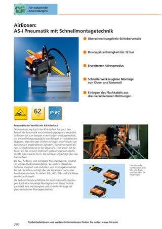 Für industrielle
Anwendungen

AirBoxen:
AS-i Pneumatik mit Schnellmontagetechnik
Überschneidungsfreie Schieberventile

Druckspitzenfestigkeit bis 12 bar

Erweiterter Adressmodus

Schnelle werkzeuglose Montage
von Ober- und Unterteil
Einlegen des Flachkabels aus
drei verschiedenen Richtungen

Pneumatische Ventile mit AS-Interface
Dezentralisierung durch das AS-Interface hat auch den
Bereich der Pneumatik entscheidend geprägt und verändert.
So finden sich zum Beispiel in der Förder- und Lagertechnik,
wo lineare Bewegungsabläufe zum Beispiel an Hubstationen,
Stoppern, Weichen oder Greifern erfolgen, eine Vielzahl von
pneumatisch angetriebenen Zylindern. Zylindersensoren dienen zur Rückmeldung an die Steuerung. Hier setzen die AirBoxen an: Sie vereinen elektrisch gesteuerte pneumatische
Ventile in kompakter Form. Die Ansteuerung erfolgt über das
AS-Interface.
Die AS-i AirBoxen sind kompakte Pneumatikventile, ergänzt
um digitale Rückmeldeeingänge. Sie sind im ClassicLineGehäuse integriert und sind platz- und montagekompatibel.
Der AS-i Anschluss erfolgt über die bekannten Flach- oder
Rundkabelunterteile. Es stehen 3/2-, 4/2-, 5/2- und 5/3-Wegeventile zur Auswahl.
Die AirBox ClassicLine-Module für den Feldeinsatz überzeugen durch eine neuartige Montagetechnik. Diese Technik
garantiert eine werkzeuglose und schnelle Montage mit
gleichzeitig hoher Montagesicherheit.

296

Produktselektoren und weitere Informationen finden Sie unter: www.ifm.com

Eine sinnvolle
Kombination von
IO’s und Pneumatikventilen im
Feldeinsatz.

 