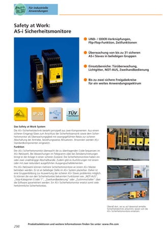 Für industrielle
Anwendungen

Safety at Work:
AS-i Sicherheitsmonitore
UND- / ODER-Verknüpfungen,
Flip-Flop-Funktion, Zeitfunktionen
Überwachung von bis zu 31 sicheren
AS-i Slaves in beliebigen Gruppen
Einsatzbereiche: Türüberwachung,
Lichtgitter, NOT-AUS, Zweihandbedienung
Bis zu zwei sichere Freigabekreise
für ein weites Anwendungsspektrum

Das Safety at Work System
Die AS-i Sicherheitstechnik besteht prinzipiell aus zwei Komponenten: Aus einem
sicheren Eingangs-Slave zum Anschluss der Sicherheitssensorik sowie dem Sicherheitsmonitor als Überwachungsglied mit zwangsgeführten Relais zur sicheren
Abschaltung der Antriebe, beziehungsweise Aktuatoren. Ansonsten werden AS-i
Standardkomponenten eingesetzt.
Funktion
Der AS-i Sicherheitsmonitor überwacht die zu übertragenden Code-Sequenzen im
AS-i Netzwerk. Bei Abweichungen im Telegramm oder bei Zeitüberschreitungen
bringt er die Anlage in einen sicheren Zustand. Die Sicherheitsmonitore haben ein
oder zwei unabhängige Abschaltkanäle. Zudem gibt es Ausführungen mit einem
oder mit zwei redundant ausgeführten Ausgangsschaltelementen.
Pro AS-i Netzwerk können mehrere Sicherheitsmonitore an einem AS-i Master
betrieben werden. Es ist an beliebiger Stelle im AS-i System plazierbar. Daher ist
eine Gruppenbildung zur Auswertung der sicheren AS-i Slaves problemlos möglich.
Es können die von den Sicherheitsrelais bekannten Funktionen wie „NOT-AUS“,
„Stop-Kategorien 0 oder 1“, „Zweihandbedienung“ oder „Zustimmschalter“ über
die Software parametriert werden. Ein AS-i Sicherheitsmonitor ersetzt somit viele
herkömmliche Sicherheitsrelais.

Überall dort, wo es auf dezentral verteilte
Sicherheitstechnik ankommt, lassen sich die
AS-i Sicherheitsmonitore einsetzen.

298

Produktselektoren und weitere Informationen finden Sie unter: www.ifm.com

 