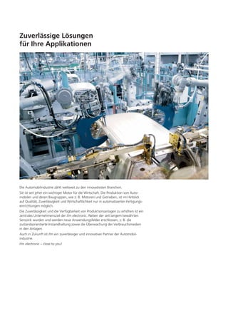 Zuverlässige Lösungen
für Ihre Applikationen

Die Automobilindustrie zählt weltweit zu den innovativsten Branchen.
Sie ist seit jeher ein wichtiger Motor für die Wirtschaft. Die Produktion von Automobilen und deren Baugruppen, wie z. B. Motoren und Getrieben, ist im Hinblick
auf Qualität, Zuverlässigkeit und Wirtschaftlichkeit nur in automatisierten Fertigungseinrichtungen möglich.
Die Zuverlässigkeit und die Verfügbarkeit von Produktionsanlagen zu erhöhen ist ein
zentrales Unternehmensziel der ifm electronic. Neben der seit langem bewährten
Sensorik wurden und werden neue Anwendungsfelder erschlossen, z. B. die
zustandsorientierte Instandhaltung sowie die Überwachung der Verbrauchsmedien
in den Anlagen.
Auch in Zukunft ist ifm ein zuverlässiger und innovativer Partner der Automobilindustrie.
ifm electronic – close to you!

 