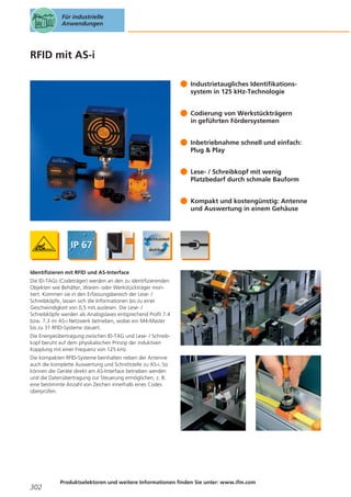 Für industrielle
Anwendungen

RFID mit AS-i
Industrietaugliches Identifikationssystem in 125 kHz-Technologie
Codierung von Werkstückträgern
in geführten Fördersystemen
Inbetriebnahme schnell und einfach:
Plug & Play
Lese- / Schreibkopf mit wenig
Platzbedarf durch schmale Bauform
Kompakt und kostengünstig: Antenne
und Auswertung in einem Gehäuse

Identifizieren mit RFID und AS-Interface
Die ID-TAGs (Codeträger) werden an den zu identifizierenden
Objekten wie Behälter, Waren- oder Werkstückträger montiert. Kommen sie in den Erfassungsbereich der Lese- /
Schreibköpfe, lassen sich die Informationen bis zu einer
Geschwindigkeit von 0,5 m/s auslesen. Die Lese- /
Schreibköpfe werden als Analogslaves entsprechend Profil 7.4
bzw. 7.3 im AS-i Netzwerk betrieben, wobei ein M4-Master
bis zu 31 RFID-Systeme steuert.
Die Energieübertragung zwischen ID-TAG und Lese- / Schreibkopf beruht auf dem physikalischen Prinzip der induktiven
Kopplung mit einer Frequenz von 125 kHz.
Die kompakten RFID-Systeme beinhalten neben der Antenne
auch die komplette Auswertung und Schnittstelle zu AS-i. So
können die Geräte direkt am AS-Interface betrieben werden
und die Datenübertragung zur Steuerung ermöglichen, z. B.
eine bestimmte Anzahl von Zeichen innerhalb eines Codes
überprüfen.

302

Produktselektoren und weitere Informationen finden Sie unter: www.ifm.com

 