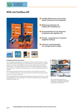 Für industrielle
Anwendungen

RFID mit Profibus-DP
Flexibles RFID-System mit Auswerteeinheit, Antennen und Transponder
RFID-Auswerteeinheit mit
Profibus-DP und Webserver
Auswerteeinheit mit vier Antennenanschlüssen oder digitalen I/Os
Schreib- / Leseantennen im industrietauglichen Gehäuse
Antennen und Transponder
von wenigen Bit bis zu kByte

Produktionsschritte überwachen
Die neue RFID-Auswerteeinheit mit integrierter Profibus-DP-Schnittstelle und Webserver findet breite Anwendungen in der Produktion zur Kennzeichnung von Werkzeugen, im Einsatz zur Qualitätssicherung wie in der Überwachung von Produktionsschritten, in der Fördertechnik und in der Automatisierungstechnik. Einfach in
der Anwendung – flexibel in der Parametrierung – so lösen Sie jede Identifikationsaufgabe.
Das Antennenkonzept garantiert einen einfachen und schnellen Anschluss der
LF- und HF-RFID-Antennen an die Auswerteeinheit mittels M12-Steckverbindungen
von 0,3...20 m der ifm electronic.
Das Produktportfolio der Transponder bietet neben LF-Transponder mit bis zu 2 KBit
Speichergröße auch HF-Transponder mit 16 KBit als FRAM-Variante die unbegrenzt
wiederbeschreibbar sind.

304

Die neue RFID-Auswerteeinheit von
ifm electronic mit integrierter Profibus-DPSchnittstelle und Webserver findet breite
Anwendung in der Produktion.

Produktselektoren und weitere Informationen finden Sie unter: www.ifm.com

 