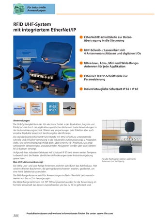 Für industrielle
Anwendungen

RFID UHF-System
mit integriertem EtherNet/IP
EtherNet/IP-Schnittstelle zur Datenübertragung in die Steuerung
UHF-Schreib- / Leseeinheit mit
4 Antennenanschlüssen und digitalen I/Os
Ultra-Low-, Low-, Mid- und Wide-RangeAntennen für jede Applikation
Ethernet TCP/IP-Schnittstelle zur
Parametrierung
Industrietaugliche Schutzart IP 65 / IP 67

Anwendungen
Die UHF-Systemplattform der ifm electronic findet in der Produktion, Logistik und
Fördertechnik durch die applikationsspezifischen Antennen breite Anwendungen in
der Automatisierungstechnik. Waren wie Verpackungen oder Paletten aber auch
einzelne Produkte lassen sich berührungslos identifizieren.
Die standardisierte EtherNet/IP-Schnittstelle mit M12-Anschluss unterstützt die
schnelle und einfache Vernetzung in die industrielle Automatisierungs- / Prozessleitstelle. Die Stromversorgung erfolgt direkt über einen M12- Anschluss. Die angeschlossenen Sensoren bzw. anzusteuernden Aktuatoren werden über zwei weitere
M12-Buchsen versorgt.
Aufgrund ihres robusten Gehäuses mit Schutzart IP 65 und einem weiten Temperaturbereich sind die Reader sämtlichen Anforderungen rauer Industrieumgebung
gewachsen.
Das UHF-Antennenkonzept

Für alle Reichweiten stehen optimierte
Antennen zur Verfügung.

Die Ultra-Low- und Low-Range-Antennen zeichnen sich durch das Nahfeld aus. Hier
wird mit kleinen Bauformen, die geringe Lesereichweiten erzielen, gearbeitet, um
eine hohe Selektivität zu erzielen.
Die Mid-Range-Antenne wird für Anwendungen im Nah- / Fernfeld bei Lesereichweiten von bis zu 2 m herangezogen.
Die Wide-Range-Antennen mit 70° Öffnungswinkel wurden für die Anwendung im
Fernfeld entwickelt bei denen Lesereichweiten von bis zu 10 m gefordert sind.

306

Produktselektoren und weitere Informationen finden Sie unter: www.ifm.com

 