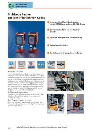 Für industrielle
Anwendungen

Multicode Reader
zur Identifikation von Codes
Lesen von DataMatrix-Codierungen
gemäß ECC200 und anderen 1D- / 2D-Codes
Sehr kleine Bauform für den flexiblen
Einsatz
Einfache, menügeführte Parametrierung

Beleuchtung integriert

Einstellbarer Code-Vergleicher im Sensor

DataMatrix-Lesegeräte
In der Industrie setzt sich ein Code immer stärker durch: der
DataMatrix-Code nach ECC200. Der DataMatrix-Code ist ein
zweidimensionaler Code, der deutlich mehr Informationen bei
gleicher Strukturgröße enthält als vergleichbare Codierungen
wie Barcode oder gestapelte Codierungen. Es können mehrere Tausend Zeichen in einer Codierung gespeichert werden.
Weitere Vorteile sind die hohe Lesegeschwindigkeit und die
sehr hohe Lesesicherheit, auch wenn der Code verschmutzt
oder beschädigt ist. Neben dem DataMatrix-Code liest der
ifm-Sensor viele weitere 1D- oder 2D-Codes.
Drehlagenunabhängiges Lesen
Unabhängig von der Ausrichtung und der Anzahl der Codes
dekodieren die Hochleistungsalgorithmen automatisch
1D- oder 2D-Codes.
Code-Vergleicher-System im Sensor
Durch eine einstellbare selektive Code-Identifizierung und
-Vergleich im Sensor kann eine aufwendige Anwendungsprogrammierung entfallen.

308

Produktselektoren und weitere Informationen finden Sie unter: www.ifm.com

 