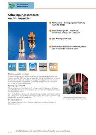 Für industrielle
Anwendungen

Schwingungssensoren
und -transmitter
Permanente Schwingungsüberwachung
nach ISO 10816
Transmittersignal 4...20 mA für
die direkte Anzeige am Leitstand
LED-Anzeige am Gerät

Sensoren VK kombinieren Schaltfunktion
und Transmitter in einem Gerät

Maschinenschäden vermeiden
Schwingungssensoren der Bauformen VT und VK überwachen Maschinen- und
Anlagen nach ISO 10816 und sind zur festen Montage an einer Maschine konzipiert.
Der Sensor misst dabei die effektive Schwinggeschwindigkeit (true rms) an einer
nicht rotierenden Bauteiloberfläche. Er überträgt den Kennwert als Stromsignal
(4...20 mA) an das Prozessleitsystem.
Schwingungswächter VK
Schwingungssensoren der Bauform VK verfügen zusätzlich über einen Schaltausgang. Bei Überschreiten eines einstellbaren Grenzwertes stellt das Gerät über einen
Schaltkontakt auf Alarm.
Die einfache Bedienung über zwei radiale Stellringe erlaubt eine schnelle Einstellung
des Schaltpunktes und der Ansprechverzögerung. Für Manipulationssicherheit sorgt
eine optional erhältliche Schutzkappe.
Die Inbetriebnahme

Überwachung der Gesamtschwingung rotierender Bauteile (Lüfter, Zentrifugen etc.).

Die Geräte sind einfach, ohne Hilfe einer zusätzlichen Parametriersoftware, in
Betrieb zunehmen.

314

Produktselektoren und weitere Informationen finden Sie unter: www.ifm.com

 