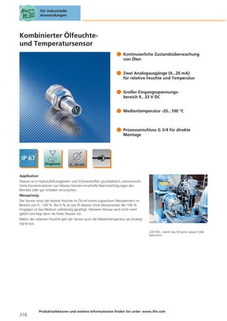 Für industrielle
Anwendungen

Kombinierter Ölfeuchteund Temperatursensor
Kontinuierliche Zustandsüberwachung
von Ölen
Zwei Analogausgänge (4...20 mA)
für relative Feuchte und Temperatur
Großer Eingangsspannungsbereich 9...33 V DC
Medientemperatur -20...100 °C

Prozessanschluss G 3/4 für direkte
Montage

Applikation
Wasser ist in Hydraulikflüssigkeiten und Schmierstoffen grundsätzlich unerwünscht.
Hohe Konzentrationen von Wasser können ernsthafte Beeinträchtigungen des
Betriebs oder gar Schäden verursachen.
Messprinzip
Der Sensor misst die relative Feuchte im Öl mit einem kapazitiven Messelement im
Bereich von 0...100 %. Bei 0 % ist das Öl absolut ohne Wasseranteil. Bei 100 %
hingegen ist das Medium vollständig gesättigt. Weiteres Wasser wird nicht mehr
gelöst und liegt dann als freies Wasser vor.
Neben der relativen Feuchte gibt der Sensor auch die Medientemperatur als Analogsignal aus.
LDH100 – damit das Öl keine nassen Füße
bekommt.

316

Produktselektoren und weitere Informationen finden Sie unter: www.ifm.com

 