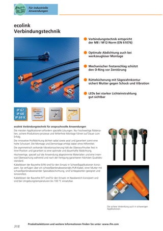 Für industrielle
Anwendungen

ecolink
Verbindungstechnik
Verbindungstechnik entspricht
der M8 / M12-Norm (EN 61076)
Optimale Abdichtung auch bei
werkzeugloser Montage
Mechanischer Festanschlag schützt
den O-Ring vor Zerstörung
Rüttelsicherung mit Sägezahnkontur
sichert Mutter gegen Schock und Vibration
LEDs bei starker Lichteinstrahlung
gut sichtbar

ecolink Verbindungstechnik für anspruchsvolle Anwendungen
Die meisten Applikationen erfordern spezielle Lösungen. Nur hochwertige Materialien, sichere Produktions-prozesse und fehlerfreie Montage führen auf Dauer zum
Erfolg.
Die innovative Profildichtung dichtet radial sowie axial und garantiert somit eine
hohe Schutzart. Die Montage und Demontage erfolgt dabei ohne Hilfsmittel.
Die asymmetrisch wirkende Vibrationssicherung hält die Überwurfmutter fest in
ihrer Position und garantiert so eine optimale und dauerhafte Abdichtung.
Hochwertige, speziell auf die Anwendung abgestimmte Materialien und eine intensive Überwachung während und nach der Fertigung garantieren höchsten Qualitätsstandard.
Kabeldosen der Baureihe EVW sind für den Einsatz in Schweißapplikationen konzipiert. Sie verfügen über ein schweißperlenabweisendes PUR-Kabel, einer Mutter mit
schweißperlenabweisender Spezialbeschichtung, sind Schleppketten geeignet und
torsionsfest.
Kabeldosen der Baureihe EVT sind für den Einsatz im Nassbereich konzipiert und
sind bei Umgebungstemperaturen bis 100 °C einsetzbar.

Die sichere Verbindung auch in schwierigen
Applikationen.

318

Produktselektoren und weitere Informationen finden Sie unter: www.ifm.com

 
