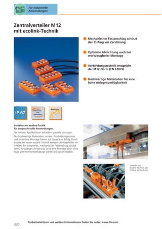 Für industrielle
Anwendungen

Zentralverteiler M12
mit ecolink-Technik
Mechanischer Festanschlag schützt
den O-Ring vor Zerstörung
Optimale Abdichtung auch bei
werkzeugfreier Montage
Verbindungstechnik entspricht
der M12-Norm (EN 61076)
Hochwertige Materialien für eine
hohe Anlagenverfügbarkeit

Verteiler mit ecolink-Techik
für anspruchsvolle Anwendungen.
Die meisten Applikationen erfordern spezielle Lösungen.
Nur hochwertige Materialien, sichere Produktionsprozesse
und fehlerfreie Montage führen auf Dauer zum Erfolg. Durch
Einsatz der neuen ecolink-Technik werden Montagefehler vermieden. Ein integrierter, mechanischer Festanschlag schützt
den O-Ring gegen Zerstörung. So ist eine Montage auch ohne
teure Drehmomentwerkzeuge schnell und sicher möglich.

Verteiler mit
ecolink-Technik, die
sichere Verbindung.

330

Produktselektoren und weitere Informationen finden Sie unter: www.ifm.com

 