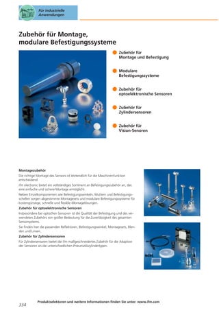 Für industrielle
Anwendungen

Zubehör für Montage,
modulare Befestigungssysteme
Zubehör für
Montage und Befestigung
Modulare
Befestigungssysteme
Zubehör für
optoelektronische Sensoren
Zubehör für
Zylindersensoren
Zubehör für
Vision-Senoren

Montagezubehör
Die richtige Montage des Sensors ist letztendlich für die Maschinenfunktion
entscheidend.
ifm electronic bietet ein vollständiges Sortiment an Befestigungszubehör an, das
eine einfache und sichere Montage ermöglicht.
Neben Einzelkomponenten wie Befestigungswinkeln, Muttern und Befestigungsschellen sorgen abgestimmte Montagesets und modulare Befestigungssysteme für
kostengünstige, schnelle und flexible Montagelösungen.
Zubehör für optoelektronische Sensoren
Insbesondere bei optischen Sensoren ist die Qualität der Befestigung und des verwendeten Zubehörs von großer Bedeutung für die Zuverlässigkeit des gesamten
Sensorsystems.
Sie finden hier die passenden Reflektoren, Befestigungswinkel, Montagesets, Blenden und Linsen.
Zubehör für Zylindersensoren
Für Zylindersensoren bietet die ifm maßgeschneidertes Zubehör für die Adaption
der Sensoren an die unterschiedlichen Pneumatikzylindertypen.

334

Produktselektoren und weitere Informationen finden Sie unter: www.ifm.com

 