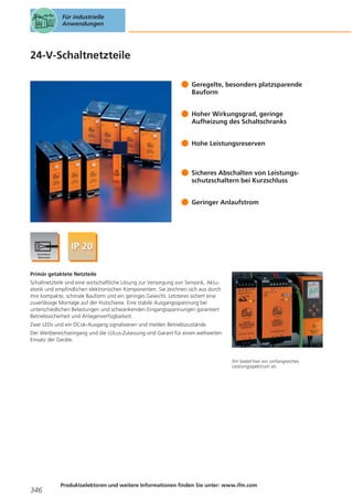 Für industrielle
Anwendungen

24-V-Schaltnetzteile
Geregelte, besonders platzsparende
Bauform
Hoher Wirkungsgrad, geringe
Aufheizung des Schaltschranks
Hohe Leistungsreserven

Sicheres Abschalten von Leistungsschutzschaltern bei Kurzschluss
Geringer Anlaufstrom

Primär getaktete Netzteile
Schaltnetzteile sind eine wirtschaftliche Lösung zur Versorgung von Sensorik, Aktuatorik und empfindlichen elektronischen Komponenten. Sie zeichnen sich aus durch
ihre kompakte, schmale Bauform und ein geringes Gewicht. Letzteres sichert eine
zuverlässige Montage auf der Hutschiene. Eine stabile Ausgangsspannung bei
unterschiedlichen Belastungen und schwankenden Eingangsspannungen garantiert
Betriebssicherheit und Anlagenverfügbarkeit.
Zwei LEDs und ein DCok-Ausgang signalisieren und melden Betriebszustände.
Der Weitbereichseingang und die cULus-Zulassung sind Garant für einen weltweiten
Einsatz der Geräte.

ifm bietet hier ein umfangreiches
Leistungsspektrum an.

346

Produktselektoren und weitere Informationen finden Sie unter: www.ifm.com

 