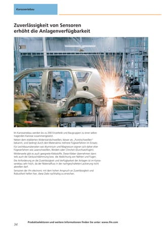 Karosseriebau

Zuverlässigkeit von Sensoren
erhöht die Anlagenverfügbarkeit

Im Karosseriebau werden bis zu 200 Einzelteile und Baugruppen zu einer selbsttragenden Karosse zusammengesetzt.
Neben dem etablierten Widerstandschweißen, besser als „Punktschweißen“
bekannt, sind bedingt durch den Materialmix mehrere Fügeverfahren im Einsatz.
Für Leichtbaumaterialien wie Aluminium und Magnesium eignen sich daher eher
Fügeverfahren wie Laserschweißen, Bördeln oder Clinchen (Durchsatzfügen).
Mittlerweile gibt es auch geeignete Klebstoffe. Diese Kleber übernehmen dann
teils auch die Geräuschdämmung bzw. die Abdichtung von Nähten und Fugen.
Die Anforderung an die Zuverlässigkeit und Verfügbarkeit der Anlagen ist im Karosseriebau sehr hoch, da der Materialfluss in der nachgeschalteten Lackierung nicht
abreißen darf.
Sensoren der ifm electronic mit dem hohen Anspruch an Zuverlässigkeit und
Robustheit helfen hier, diese Ziele nachhaltig zu erreichen.

34

Produktselektoren und weitere Informationen finden Sie unter: www.ifm.com

 