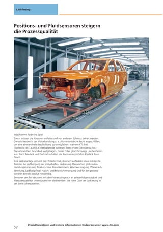 Lackierung

Positions- und Fluidsensoren steigern
die Prozessqualität

Jetzt kommt Farbe ins Spiel.
Zuerst müssen die Karossen entfettet und von anderem Schmutz befreit werden.
Danach werden in der Vorbehandlung u. a. Aluminiumbleche leicht angeschliffen,
um eine einwandfreie Beschichtung zu ermöglichen. In einem KTL-Bad
(Kathodischer-Tauch-Lack) erhalten die Karossen ihren ersten Korrosionsschutz.
Danach wird ein Grundlack aufgetragen. Dieser Füller gleicht etwaige Unebenheiten
aus. Nach Basislack und Decklack erhalten die Karosserien mit dem Klarlack ihren
Glanz.
Eine Lackieranlage umfasst die Fördertechnik, diverse Tauchbäder sowie zahlreiche
Roboter zur Aufbringung der individuellen. Lackierung. Dazwischen gibt es Ausdunstungszonen und Trocken- bzw. Brennkammern. Wärmeerzeugung, Wasseraufbereitung, Lackbadpflege, Abluft- und Frischluftversorgung sind für den prozesssicheren Betrieb absolut notwendig.
Sensoren der ifm electronic mit dem hohen Anspruch an Wiederholgenauigkeit und
Messwertstabilität unterstützen hier die Betreiber, die hohe Güte der Lackierung in
der Serie sicherzustellen.

52

Produktselektoren und weitere Informationen finden Sie unter: www.ifm.com

 