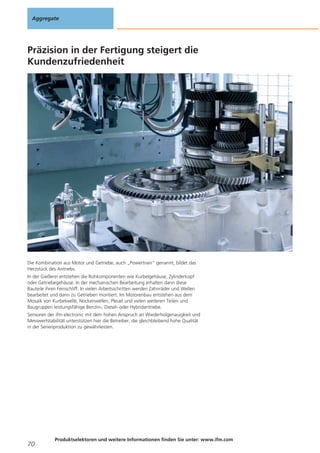 Aggregate

Präzision in der Fertigung steigert die
Kundenzufriedenheit

Die Kombination aus Motor und Getriebe, auch „Powertrain“ genannt, bildet das
Herzstück des Antriebs.
In der Gießerei entstehen die Rohkomponenten wie Kurbelgehäuse, Zylinderkopf
oder Getriebegehäuse. In der mechanischen Bearbeitung erhalten dann diese
Bauteile ihren Feinschliff. In vielen Arbeitsschritten werden Zahnräder und Wellen
bearbeitet und dann zu Getrieben montiert. Im Motorenbau entstehen aus dem
Mosaik von Kurbelwelle, Nockenwellen, Pleuel und vielen weiteren Teilen und
Baugruppen leistungsfähige Benzin-, Diesel- oder Hybridantriebe.
Sensoren der ifm electronic mit dem hohen Anspruch an Wiederholgenauigkeit und
Messwertstabilität unterstützen hier die Betreiber, die gleichbleibend hohe Qualität
in der Serienproduktion zu gewährleisten.

70

Produktselektoren und weitere Informationen finden Sie unter: www.ifm.com

 