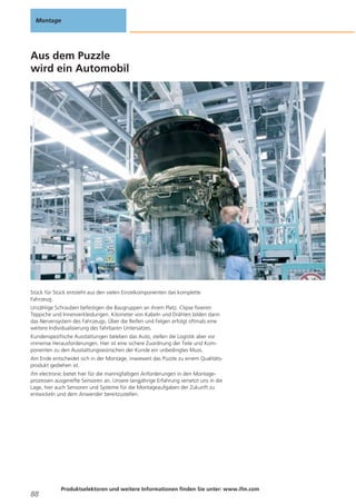 Montage

Aus dem Puzzle
wird ein Automobil

Stück für Stück entsteht aus den vielen Einzelkomponenten das komplette
Fahrzeug.
Unzählige Schrauben befestigen die Baugruppen an ihrem Platz. Clipse fixieren
Teppiche und Innenverkleidungen. Kilometer von Kabeln und Drähten bilden dann
das Nervensystem des Fahrzeugs. Über die Reifen und Felgen erfolgt oftmals eine
weitere Individualisierung des fahrbaren Untersatzes.
Kundenspezifische Ausstattungen beleben das Auto, stellen die Logistik aber vor
immense Herausforderungen. Hier ist eine sichere Zuordnung der Teile und Komponenten zu den Ausstattungswünschen der Kunde ein unbedingtes Muss.
Am Ende entscheidet sich in der Montage, inwieweit das Puzzle zu einem Qualitätsprodukt gediehen ist.
ifm electronic bietet hier für die mannigfaltigen Anforderungen in den Montageprozessen ausgereifte Sensoren an. Unsere langjährige Erfahrung versetzt uns in die
Lage, hier auch Sensoren und Systeme für die Montageaufgaben der Zukunft zu
entwickeln und dem Anwender bereitzustellen.

88

Produktselektoren und weitere Informationen finden Sie unter: www.ifm.com

 