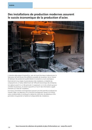 Des installations de production modernes assurent
le succès économique de la production d‘acier.
L‘industrie sidérurgique d‘aujourd‘hui, avec ses hauts-fourneaux modernes pour la
fabrication de fonte brute et les différents procédés de conversion, est en mesure
de fabriquer des produits de qualité élevée et constante à un prix avantageux.
Étant donné le haut degré d‘automatisation des installations, la fiabilité des
composants est un facteur déterminant de l‘efficacité économique des entreprises.
Les capteurs jouent ici un rôle particulier. Si auparavant, on ne les utilisait que pour
contrôler les processus, ils servent aujourd‘hui à fournir des informations supplé-
mentaires sur l‘état de l‘installation.
Les travaux d‘entretien et de réparations peuvent ainsi être planifiés et préparés de
manière ciblée. Les détecteurs ifm à fonctions de diagnostic servent à la mainte-
nance conditionnelle et contribuent à réduire les coûts.Ainsi, les détecteurs d‘ifm
permettent d‘augmenter la fiabilité et la disponibilité des installations.
Aciérie
14
Vous trouverez les sélecteurs de produits et plus d‘informations sur : www.ifm.com/fr
 
