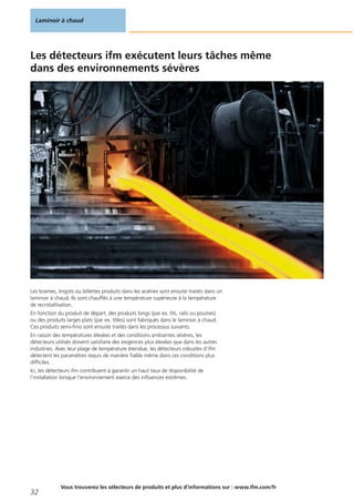 Les détecteurs ifm exécutent leurs tâches même
dans des environnements sévères
Les brames, lingots ou billettes produits dans les aciéries sont ensuite traités dans un
laminoir à chaud. Ils sont chauffés à une température supérieure à la température
de recristallisation.
En fonction du produit de départ, des produits longs (par ex. fils, rails ou poutres)
ou des produits larges plats (par ex. tôles) sont fabriqués dans le laminoir à chaud.
Ces produits semi-finis sont ensuite traités dans les processus suivants.
En raison des températures élevées et des conditions ambiantes sévères, les
détecteurs utilisés doivent satisfaire des exigences plus élevées que dans les autres
industries. Avec leur plage de température étendue, les détecteurs robustes d‘ifm
détectent les paramètres requis de manière fiable même dans ces conditions plus
difficiles.
Ici, les détecteurs ifm contribuent à garantir un haut taux de disponibilité de
l‘installation lorsque l‘environnement exerce des influences extrêmes.
Laminoir à chaud
32
Vous trouverez les sélecteurs de produits et plus d‘informations sur : www.ifm.com/fr
 