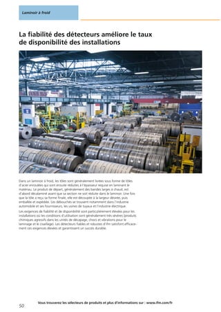 La fiabilité des détecteurs améliore le taux
de disponibilité des installations
Dans un laminoir à froid, les tôles sont généralement livrées sous forme de tôles
d‘acier enroulées qui sont ensuite réduites à l‘épaisseur requise en laminant le
matériau. Le produit de départ, généralement des bandes larges à chaud, est
d‘abord décalaminé avant que sa section ne soit réduite dans le laminoir. Une fois
que la tôle a reçu sa forme finale, elle est découpée à la largeur désirée, puis
emballée et expédiée. Les débouchés se trouvent notamment dans l‘industrie
automobile et ses fournisseurs, les usines de tuyaux et l‘industrie électrique.
Les exigences de fiabilité et de disponibilité sont particulièrement élevées pour les
installations où les conditions d‘utilisation sont généralement très sévères (produits
chimiques agressifs dans les unités de décapage, chocs et vibrations pour le
laminage et le cisaillage). Les détecteurs fiables et robustes d‘ifm satisfont efficace-
ment ces exigences élevées et garantissent un succès durable.
Laminoir à froid
50
Vous trouverez les sélecteurs de produits et plus d‘informations sur : www.ifm.com/fr
 