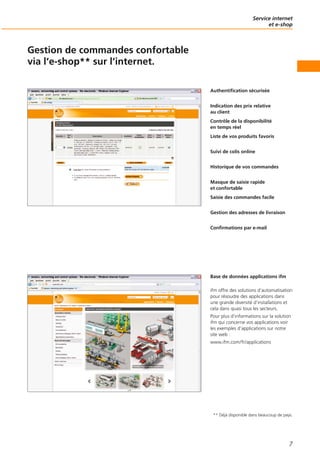 Service internet
et e-shop
7
Gestion de commandes confortable
via l‘e-shop** sur l‘internet.
Authentification sécurisée
Indication des prix relative
au client
Contrôle de la disponibilité
en temps réel
Liste de vos produits favoris
Suivi de colis online
Historique de vos commandes
Masque de saisie rapide
et confortable
Saisie des commandes facile
Gestion des adresses de livraison
Confirmations par e-mail
Base de données applications ifm
ifm offre des solutions d‘automatisation
pour résoudre des applications dans
une grande diversité d‘installations et
cela dans quasi tous les secteurs.
Pour plus d‘informations sur la solution
ifm qui concerne vos applications voir
les exemples d‘applications sur notre
site web :
www.ifm.com/fr/applications
** Déjà disponible dans beaucoup de pays.
 