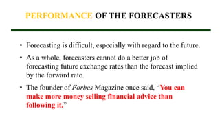 PERFORMANCE OF THE FORECASTERS
• Forecasting is difficult, especially with regard to the future.
• As a whole, forecasters cannot do a better job of
forecasting future exchange rates than the forecast implied
by the forward rate.
• The founder of Forbes Magazine once said, “You can
make more money selling financial advice than
following it.”
 