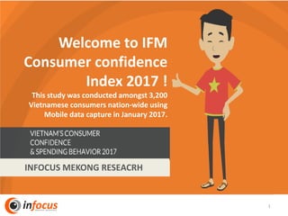 1
Welcome to IFM
Consumer confidence
Index 2017 !
This study was conducted amongst 3,200
Vietnamese consumers nation-wide using
Mobile data capture in January 2017.
INFOCUS MEKONG RESEACRH
 
