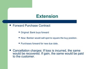 Extension
   Forward Purchase Contract

           Original: Bank buys forward

           Now: Banker would sell spot to square the buy position.

           Purchases forward for new due date.

   Cancellation charges: If loss is incurred, the same
    would be recovered. If gain, the same would be paid
    to the customer.
 