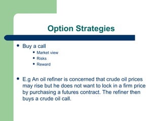 Option Strategies
   Buy a call
         Market view
         Risks
         Reward



   E.g An oil refiner is concerned that crude oil prices
    may rise but he does not want to lock in a firm price
    by purchasing a futures contract. The refiner then
    buys a crude oil call.
 