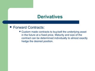 Derivatives

 Forward   Contracts:
      Custom   made contracts to buy/sell the underlying asset
      in the future at a fixed price. Maturity and size of the
      contract can be determined individually to almost exactly
      hedge the desired position.
 