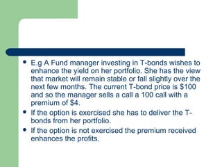   E.g A Fund manager investing in T-bonds wishes to
    enhance the yield on her portfolio. She has the view
    that market will remain stable or fall slightly over the
    next few months. The current T-bond price is $100
    and so the manager sells a call a 100 call with a
    premium of $4.
   If the option is exercised she has to deliver the T-
    bonds from her portfolio.
   If the option is not exercised the premium received
    enhances the profits.
 