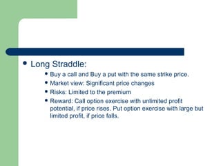  Long   Straddle:
     Buy  a call and Buy a put with the same strike price.
     Market view: Significant price changes
     Risks: Limited to the premium
     Reward: Call option exercise with unlimited profit
      potential, if price rises. Put option exercise with large but
      limited profit, if price falls.
 