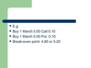  E.g.
 Buy 1 March 5.00 Call 0.10
 Buy 1 March 5.00 Put 0.10
 Break-even point: 4.80 or 5.20
 