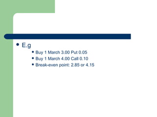  E.g
         Buy 1 March 3.00 Put 0.05
         Buy 1 March 4.00 Call 0.10
         Break-even point: 2.85 or 4.15
 