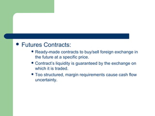  Futures   Contracts:
      Ready-made     contracts to buy/sell foreign exchange in
       the future at a specific price.
      Contract’s liquidity is guaranteed by the exchange on
       which it is traded.
      Too structured, margin requirements cause cash flow
       uncertainty.
 