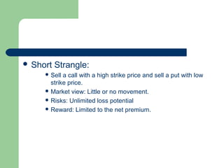  Short   Strangle:
      Sell a call with a high strike price and sell a put with low
       strike price.
      Market view: Little or no movement.
      Risks: Unlimited loss potential
      Reward: Limited to the net premium.
 