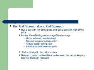    Bull Call Spread: (Long Call Spread)
         Buy a call with low strike price and Sell a call with high strike
          price.
         Market View/Strategy/Advantage/Disadvantage
            – Market will rise to a certain level.
            – Take advantage of bullish opinion
            – Reduce cost by selling a call
            – Sacrifice potential unlimited profit


          Risks: Limited to the net premium
         Reward: Limited to the difference between the two strike price
          less net premium received.
 