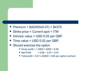    Premium = $(62500x0.07) = $4375
   Strike price < Current spot = ITM
   Intrinsic value = USD 0.05 per GBP.
   Time value = USD 0.02 per GBP.
   Should exercise the option
         Gross profit = 1.4800-1.4000 = 0.08
         Net Profit        = 0.08 – 0.07 = 0.01
         Total profit = 0.01 x 62500 = 625 per option contract.
 