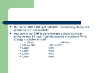    The current CHF/USD spot is 0.6675. The following 90-day call
    options on CHF are available:
   Your view is that CHF is going to make a strong up-move
    during the next 90 days. Your risk appetite is moderate. What
    strategy is suitable for you?
              –   STRIKE                  PREMIUM
           USD per CHF         USD per CHF
           0.6000              0.075
           0.6500              0.030
           0.7000              0.010
           0.7500              0.002
 