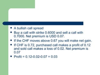    A bullish call spread
   Buy a call with strike 0.6000 and sell a call with
    0.7000. Net premium is USD 0.07.
   If the CHF moves above 0.67 you will make net gain.
   If CHF is 0.72, purchased call makes a profit of 0.12
    and sold call makes a loss of 0.02. Net premium is
    0.07
   Profit = 0.12-0.02-0.07 = 0.03
 