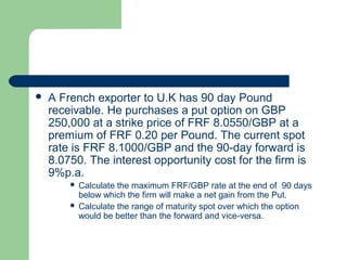    A French exporter to U.K has 90 day Pound
    receivable. He purchases a put option on GBP
    250,000 at a strike price of FRF 8.0550/GBP at a
    premium of FRF 0.20 per Pound. The current spot
    rate is FRF 8.1000/GBP and the 90-day forward is
    8.0750. The interest opportunity cost for the firm is
    9%p.a.
         Calculate the maximum FRF/GBP rate at the end of 90 days
          below which the firm will make a net gain from the Put.
         Calculate the range of maturity spot over which the option
          would be better than the forward and vice-versa.
 