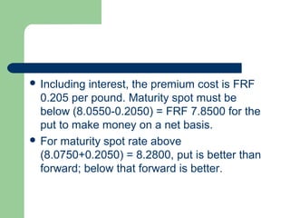  Including interest, the premium cost is FRF
  0.205 per pound. Maturity spot must be
  below (8.0550-0.2050) = FRF 7.8500 for the
  put to make money on a net basis.
 For maturity spot rate above
  (8.0750+0.2050) = 8.2800, put is better than
  forward; below that forward is better.
 