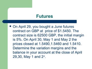 Futures

 On April 29, you bought a June futures
 contract on GBP at price of $1.5450. The
 contract size is 62500 GBP, the initial margin
 is 5%. On April 30, May 1 and May 2 the
 prices closed at 1.5490,1.5460 and 1.5410.
 Determine the variation margins and the
 balance in your account at the close of April
 29,30, May 1 and 2nd.
 