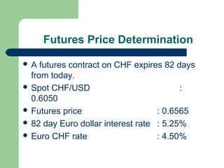 Futures Price Determination

A   futures contract on CHF expires 82 days
  from today.
 Spot CHF/USD                           :
  0.6050
 Futures price                    : 0.6565
 82 day Euro dollar interest rate : 5.25%
 Euro CHF rate                    : 4.50%
 
