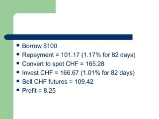  Borrow   $100
 Repayment = 101.17 (1.17% for 82 days)
 Convert to spot CHF = 165.28
 Invest CHF = 166.67 (1.01% for 82 days)
 Sell CHF futures = 109.42
 Profit = 8.25
 