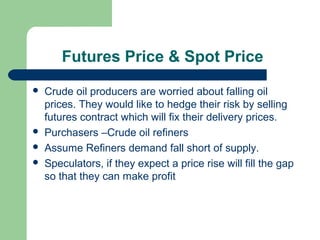 Futures Price & Spot Price
   Crude oil producers are worried about falling oil
    prices. They would like to hedge their risk by selling
    futures contract which will fix their delivery prices.
   Purchasers –Crude oil refiners
   Assume Refiners demand fall short of supply.
   Speculators, if they expect a price rise will fill the gap
    so that they can make profit
 