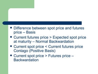  Difference  between spot price and futures
  price – Basis
 Current futures price > Expected spot price
  at maturity – Normal Backwardation
 Current spot price < Current futures price
  Contago (Positive Basis)
 Current spot price > Futures price –
  Backwardation
 