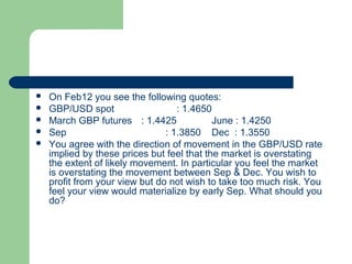    On Feb12 you see the following quotes:
   GBP/USD spot                   : 1.4650
   March GBP futures : 1.4425              June : 1.4250
   Sep                         : 1.3850 Dec : 1.3550
   You agree with the direction of movement in the GBP/USD rate
    implied by these prices but feel that the market is overstating
    the extent of likely movement. In particular you feel the market
    is overstating the movement between Sep & Dec. You wish to
    profit from your view but do not wish to take too much risk. You
    feel your view would materialize by early Sep. What should you
    do?
 