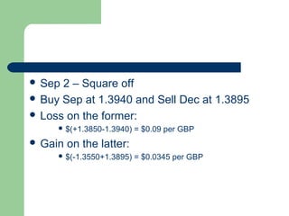  Sep 2 – Square off
 Buy Sep at 1.3940 and Sell Dec at 1.3895
 Loss on the former:
      $(+1.3850-1.3940)   = $0.09 per GBP
 Gain   on the latter:
      $(-1.3550+1.3895)   = $0.0345 per GBP
 