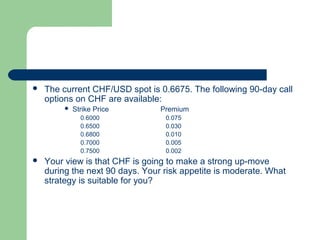    The current CHF/USD spot is 0.6675. The following 90-day call
    options on CHF are available:
            Strike Price        Premium
               0.6000             0.075
               0.6500             0.030
               0.6800             0.010
               0.7000             0.005
               0.7500             0.002
   Your view is that CHF is going to make a strong up-move
    during the next 90 days. Your risk appetite is moderate. What
    strategy is suitable for you?
 