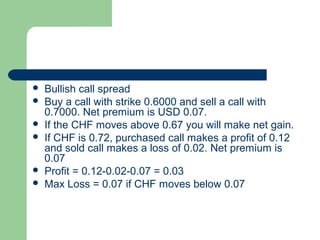    Bullish call spread
   Buy a call with strike 0.6000 and sell a call with
    0.7000. Net premium is USD 0.07.
   If the CHF moves above 0.67 you will make net gain.
   If CHF is 0.72, purchased call makes a profit of 0.12
    and sold call makes a loss of 0.02. Net premium is
    0.07
   Profit = 0.12-0.02-0.07 = 0.03
   Max Loss = 0.07 if CHF moves below 0.07
 